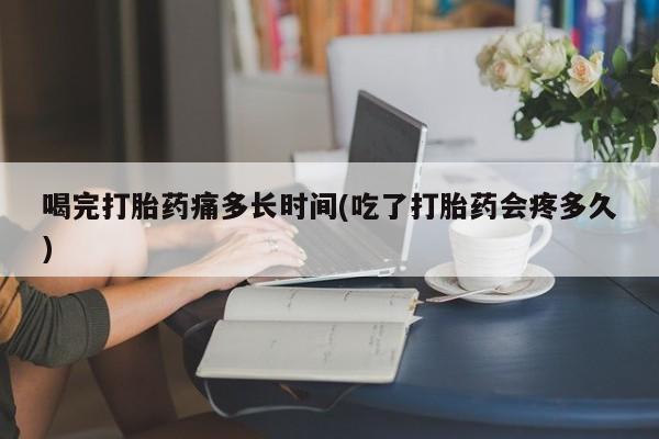 药流药怎么购买喝完打胎药痛多长时间(吃了打胎药会疼多久)