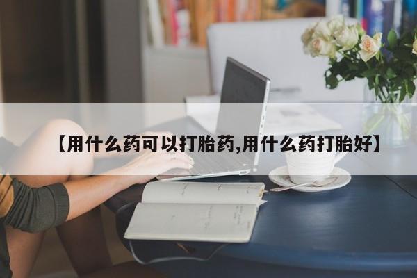 药流药怎么购买【用什么药可以打胎药,用什么药打胎好】
