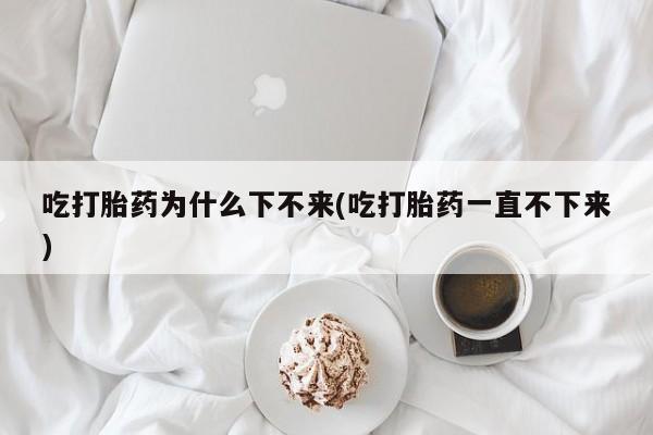 药流药怎么购买吃打胎药为什么下不来(吃打胎药一直不下来)