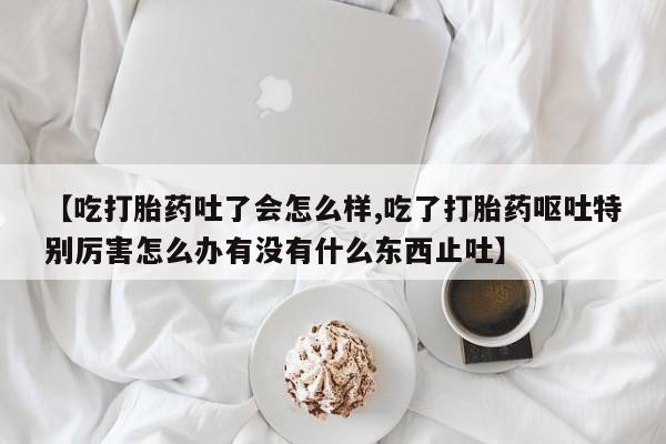 药流药怎么购买【吃打胎药吐了会怎么样,吃了打胎药呕吐特别厉害怎么办有没有什么东西止吐】