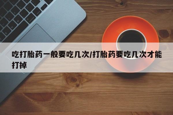 药流药怎么购买吃打胎药一般要吃几次/打胎药要吃几次才能打掉