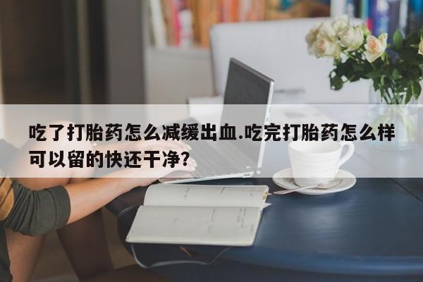 药流药怎么购买吃了打胎药怎么减缓出血.吃完打胎药怎么样可以留的快还干净？