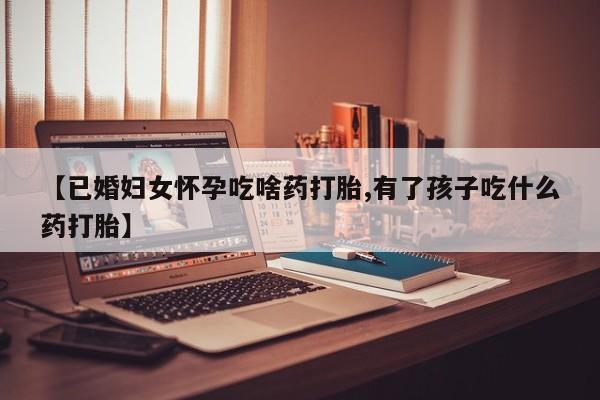 药流药怎么购买【已婚妇女怀孕吃啥药打胎,有了孩子吃什么药打胎】