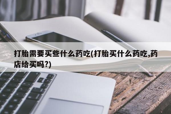 药流药怎么购买打胎需要买些什么药吃(打胎买什么药吃,药店给买吗?)