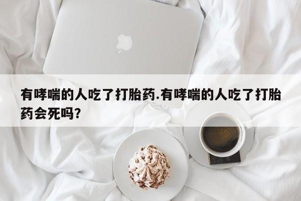 药流药怎么购买有哮喘的人吃了打胎药.有哮喘的人吃了打胎药会死吗？
