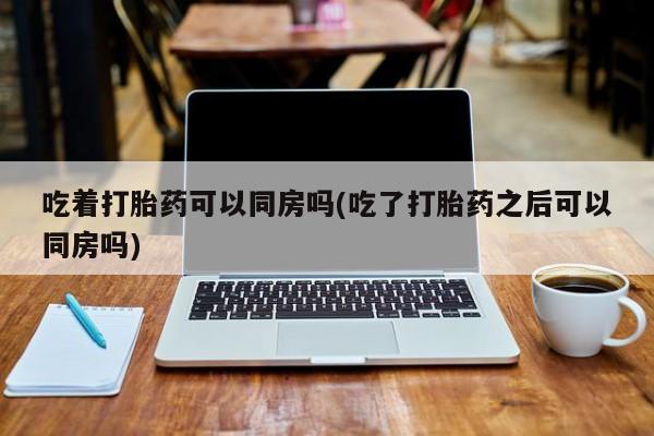 药流药怎么购买吃着打胎药可以同房吗(吃了打胎药之后可以同房吗)
