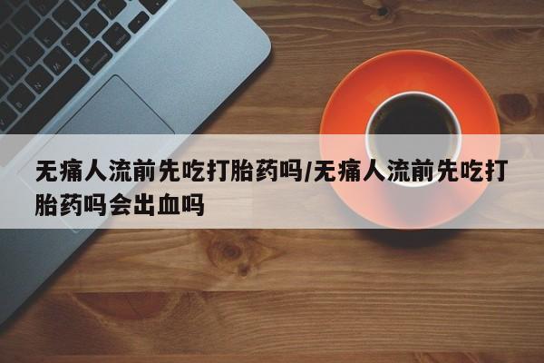 药流药怎么购买无痛人流前先吃打胎药吗/无痛人流前先吃打胎药吗会出血吗