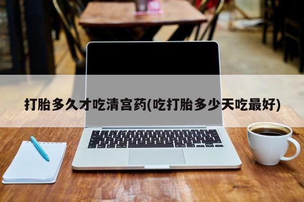 药流药怎么购买打胎多久才吃清宫药(吃打胎多少天吃最好)