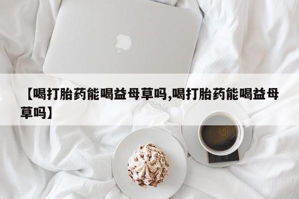 药流药怎么购买【喝打胎药能喝益母草吗,喝打胎药能喝益母草吗】
