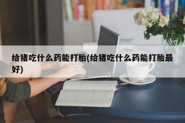 药流药怎么购买给猪吃什么药能打胎(给猪吃什么药能打胎最好)