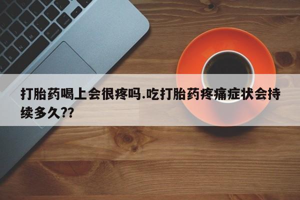 药流药怎么购买打胎药喝上会很疼吗.吃打胎药疼痛症状会持续多久?？
