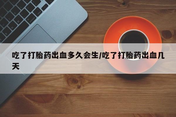 药流药怎么购买吃了打胎药出血多久会生/吃了打胎药出血几天