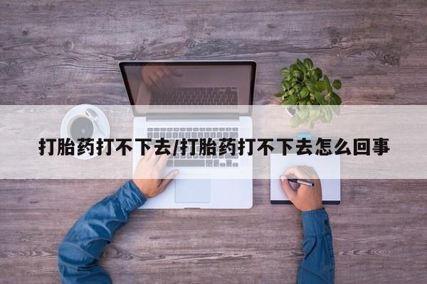 药流药怎么购买打胎药打不下去/打胎药打不下去怎么回事