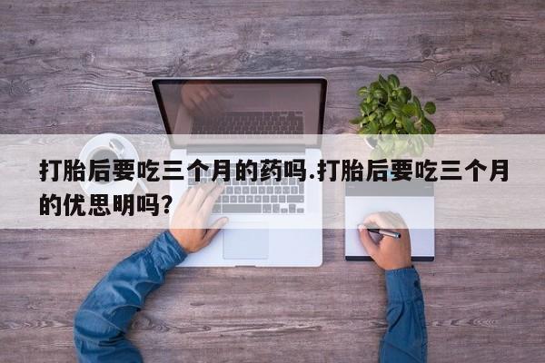 药流药怎么购买打胎后要吃三个月的药吗.打胎后要吃三个月的优思明吗？
