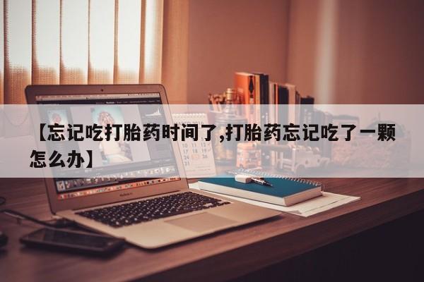 药流药怎么购买【忘记吃打胎药时间了,打胎药忘记吃了一颗怎么办】