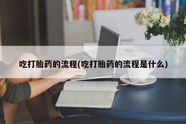 药流药怎么购买吃打胎药的流程(吃打胎药的流程是什么)