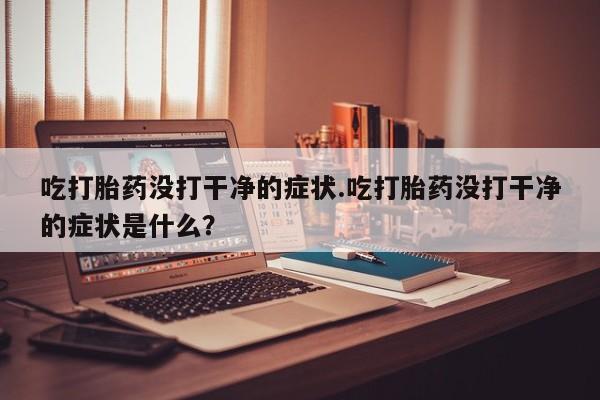 药流药怎么购买吃打胎药没打干净的症状.吃打胎药没打干净的症状是什么？