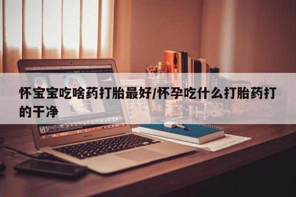 药流药怎么购买怀宝宝吃啥药打胎最好/怀孕吃什么打胎药打的干净