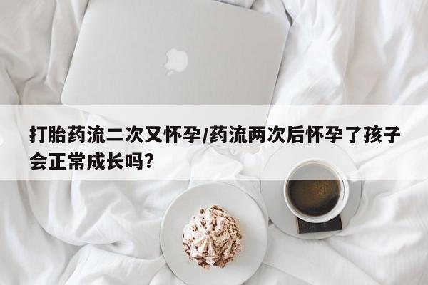 药流药怎么购买打胎药流二次又怀孕/药流两次后怀孕了孩子会正常成长吗?