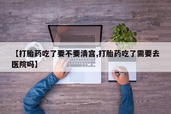 药流药怎么购买【打胎药吃了要不要清宫,打胎药吃了需要去医院吗】