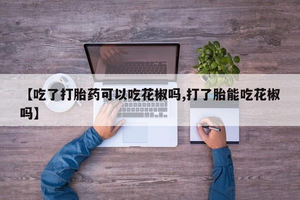 药流药怎么购买【吃了打胎药可以吃花椒吗,打了胎能吃花椒吗】