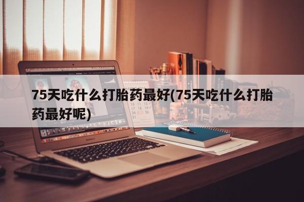 药流药怎么购买75天吃什么打胎药最好(75天吃什么打胎药最好呢)