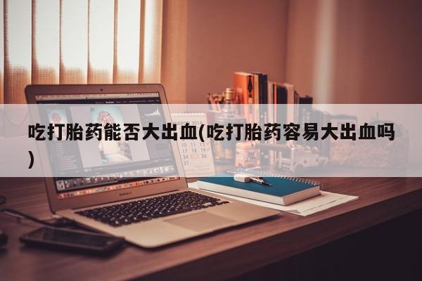 药流药怎么购买吃打胎药能否大出血(吃打胎药容易大出血吗)
