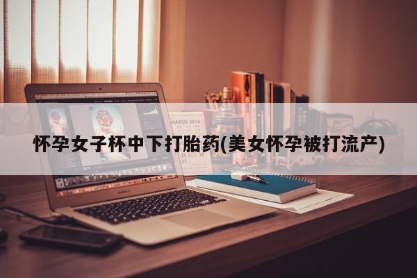 药流药怎么购买怀孕女子杯中下打胎药(美女怀孕被打流产)