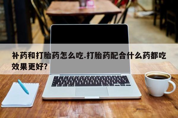 药流药怎么购买补药和打胎药怎么吃.打胎药配合什么药都吃效果更好？