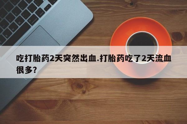 药流药怎么购买吃打胎药2天突然出血.打胎药吃了2天流血很多？