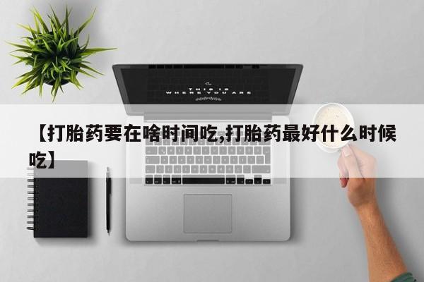 药流药怎么购买【打胎药要在啥时间吃,打胎药最好什么时候吃】