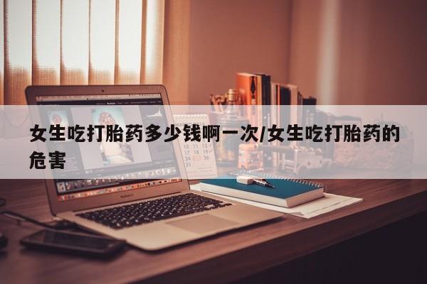 药流药怎么购买女生吃打胎药多少钱啊一次/女生吃打胎药的危害