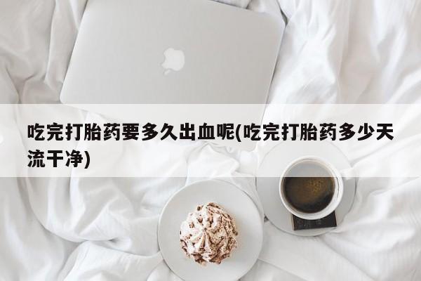药流药怎么购买吃完打胎药要多久出血呢(吃完打胎药多少天流干净)