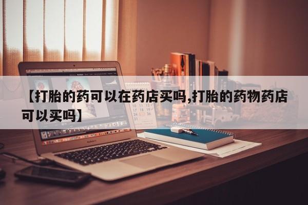 药流药怎么购买【打胎的药可以在药店买吗,打胎的药物药店可以买吗】