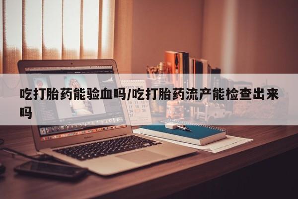 药流药怎么购买吃打胎药能验血吗/吃打胎药流产能检查出来吗